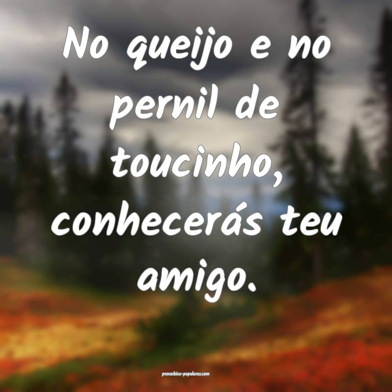 No queijo e no pernil de toucinho, conhecerás teu amigo.
...
