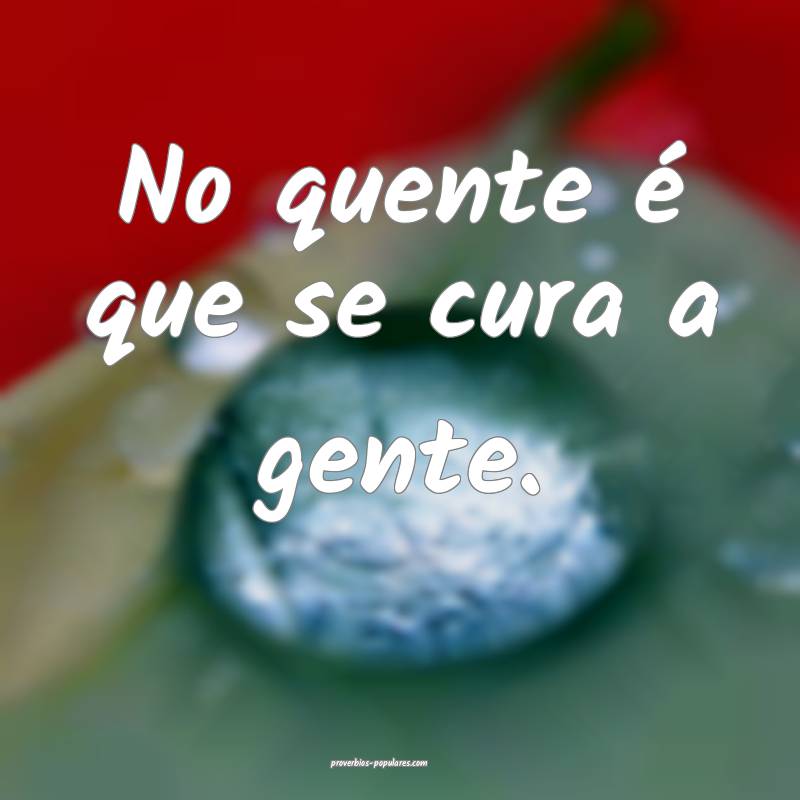 No quente é que se cura a gente.
...