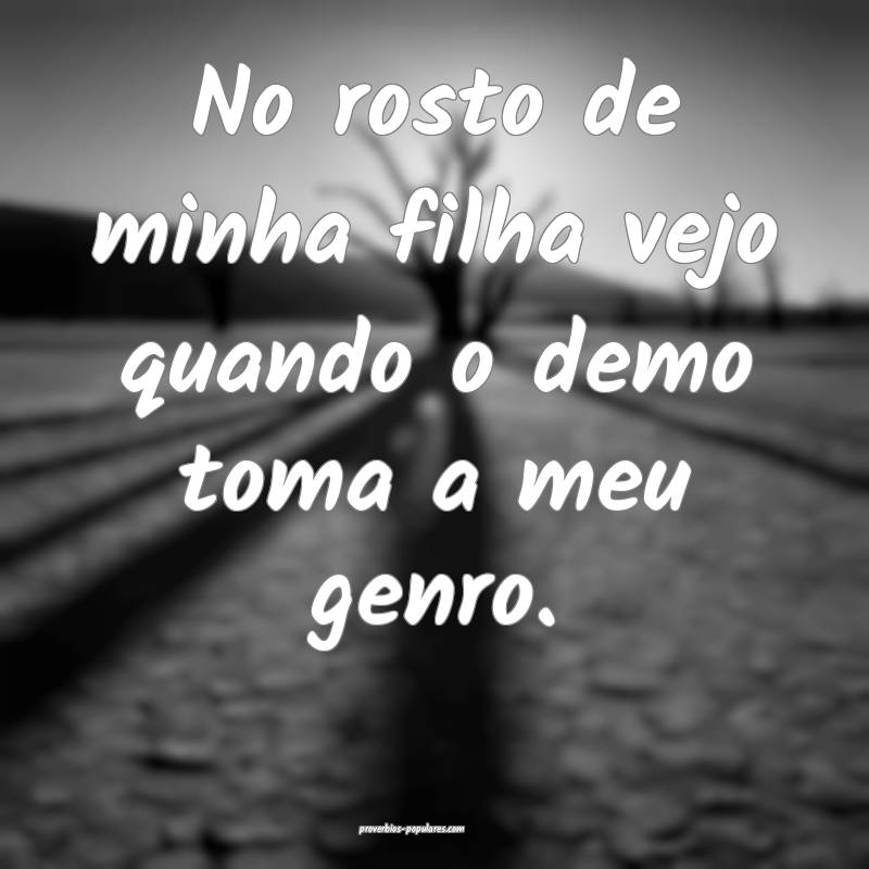 No rosto de minha filha vejo quando o demo toma a meu genro.
...