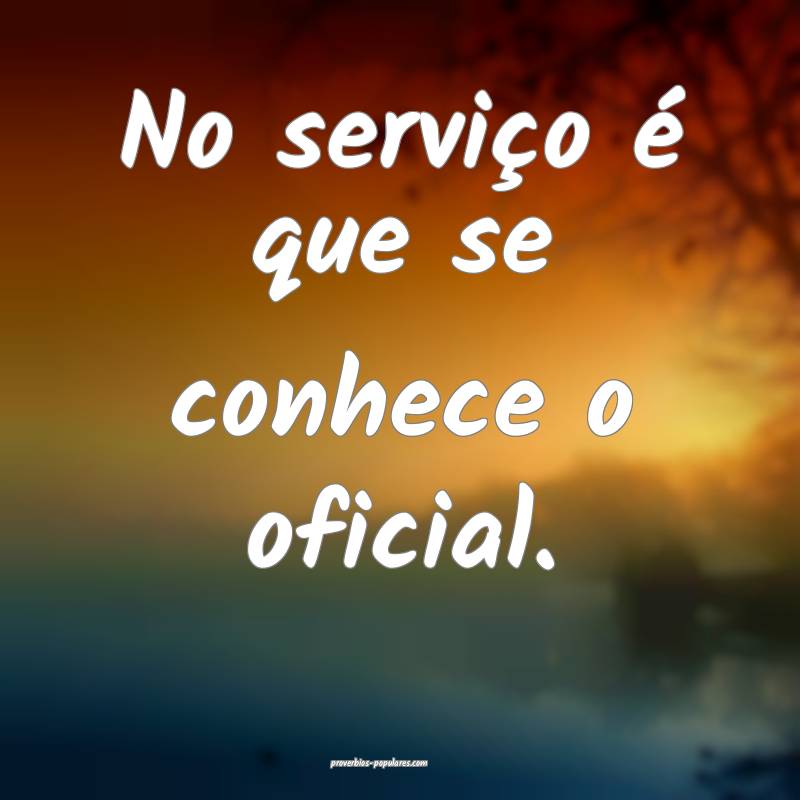 No serviço é que se conhece o oficial.
...