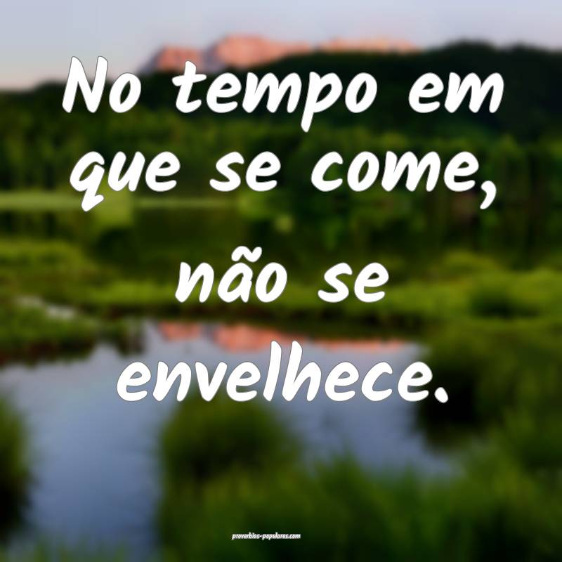 No tempo em que se come, não se envelhece.
...