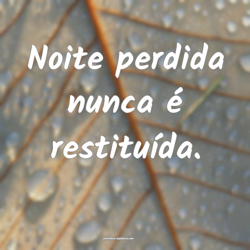 Noite perdida nunca é restituída.
 ...