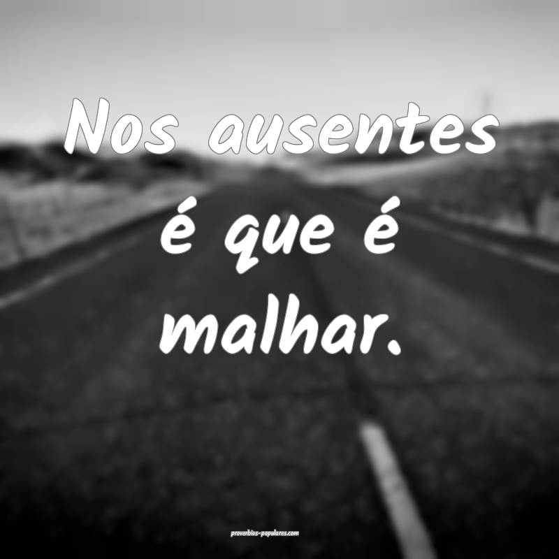 Nos ausentes é que é malhar.
...