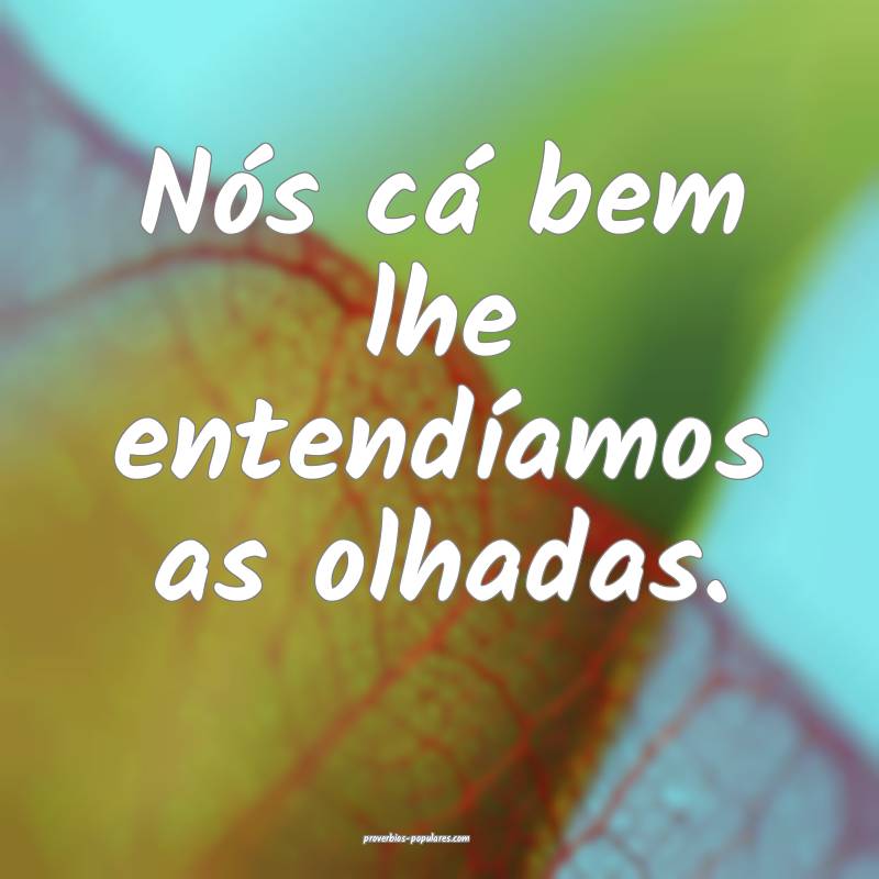 Nós cá bem lhe entendíamos as olhadas.
 ...