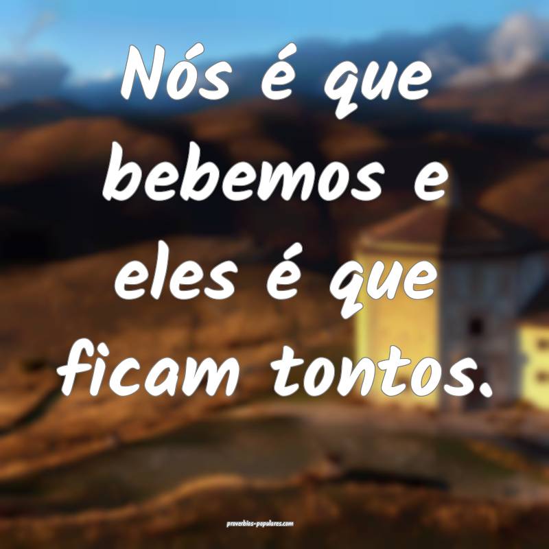 Nós é que bebemos e eles é que ficam tontos.
...