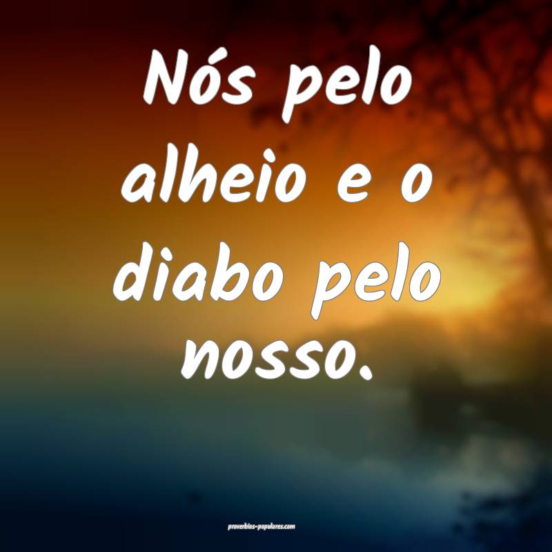 Nós pelo alheio e o diabo pelo nosso.
...