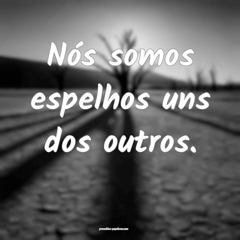 Nós somos espelhos uns dos outros.
 ...