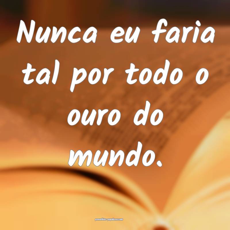 Nunca eu faria tal por todo o ouro do mundo.
...