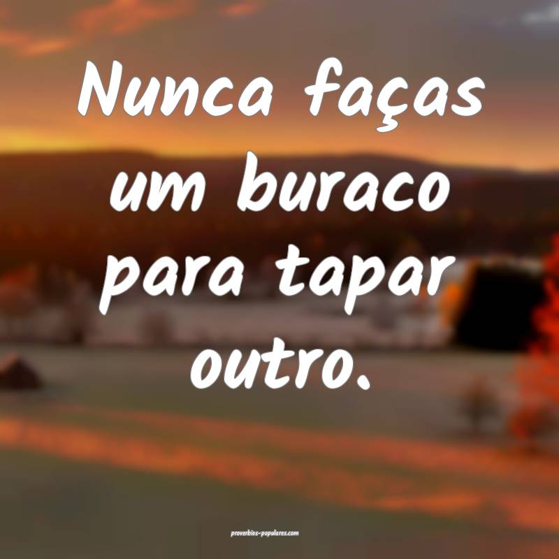 Nunca faças um buraco para tapar outro.
 ...