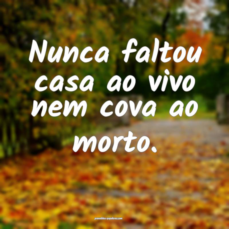 Nunca faltou casa ao vivo nem cova ao morto.
...