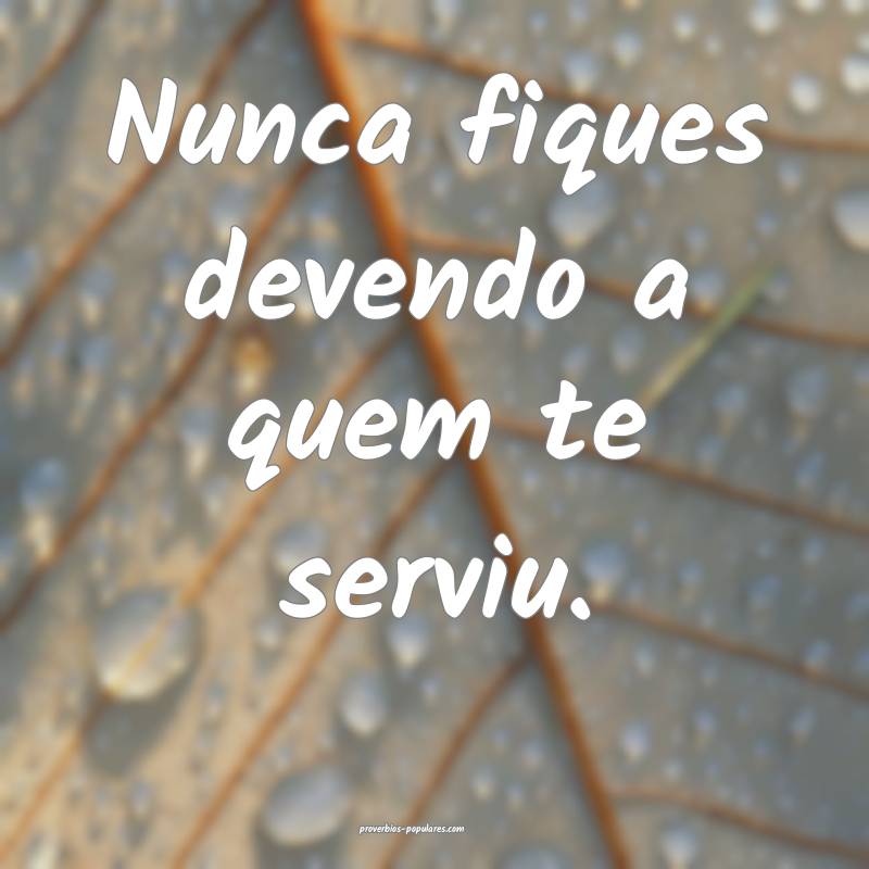 Nunca fiques devendo a quem te serviu.
 ...