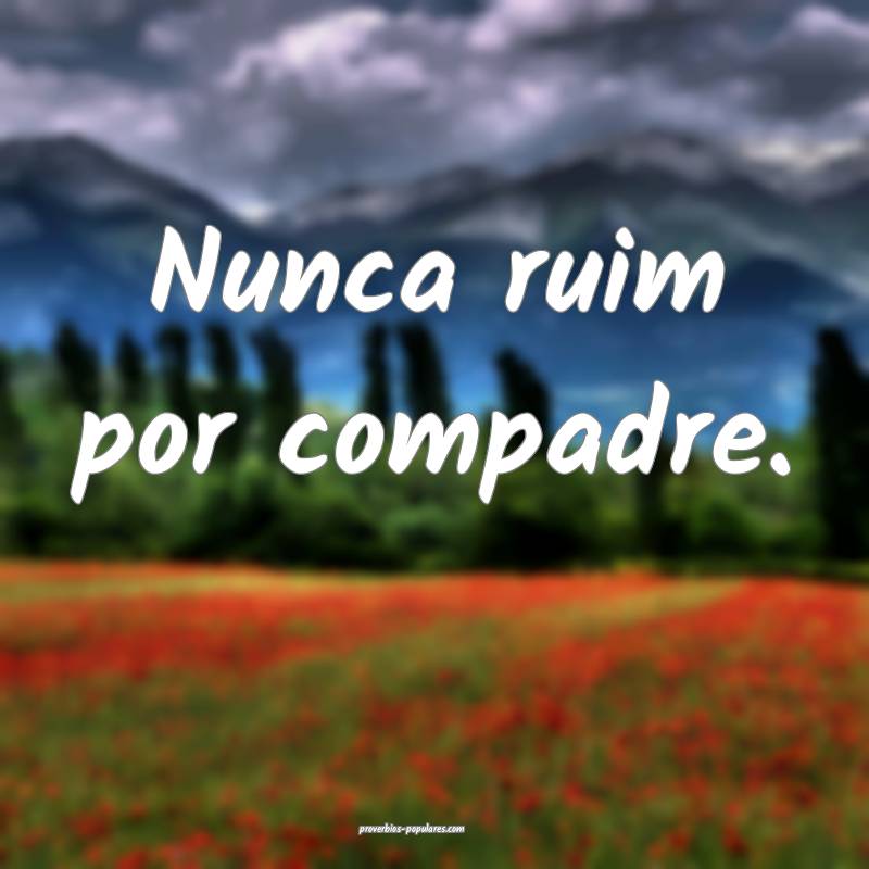 Nunca ruim por compadre.
 ...