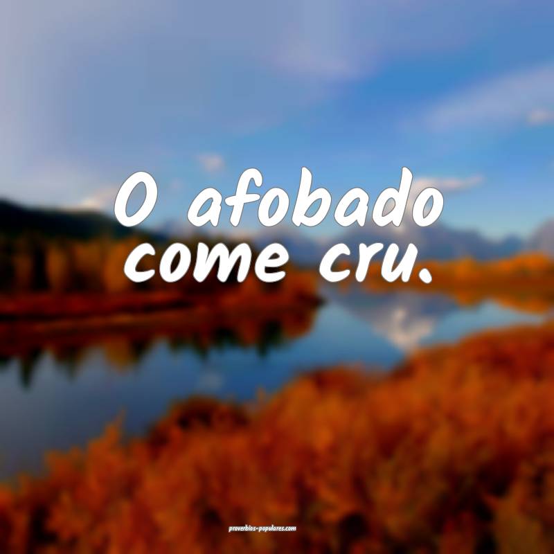O afobado come cru.
 ...