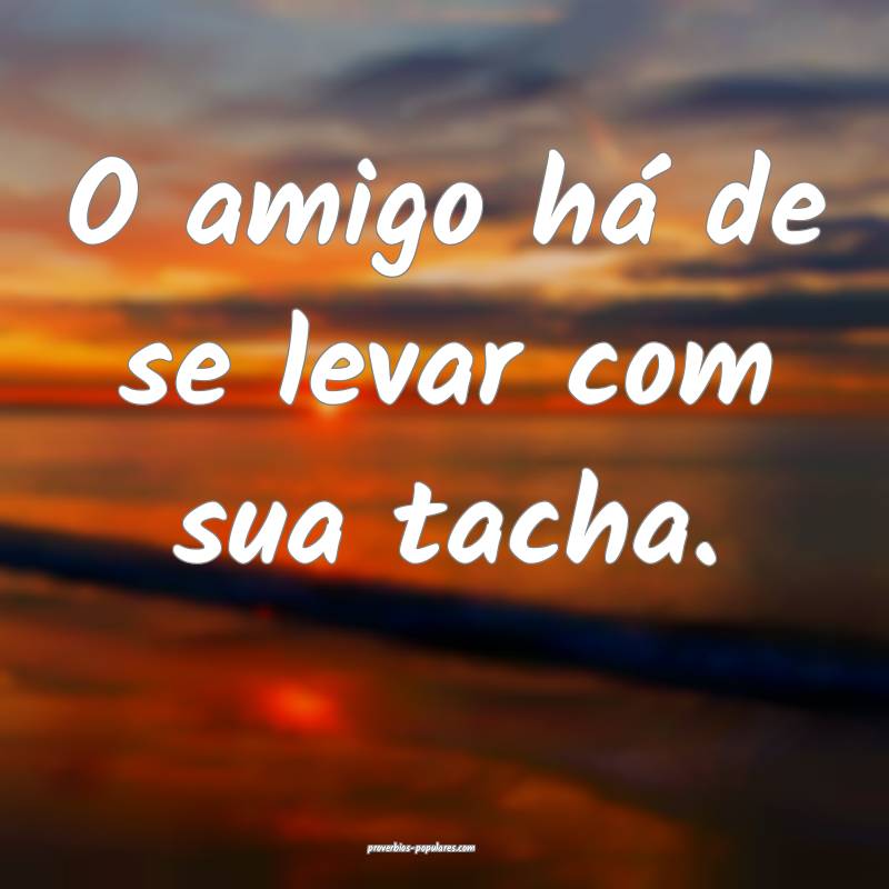 O amigo há de se levar com sua tacha.
...