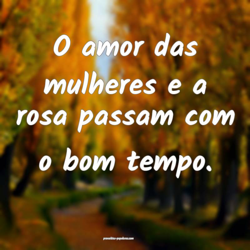O amor das mulheres e a rosa passam com o bom tempo.
...