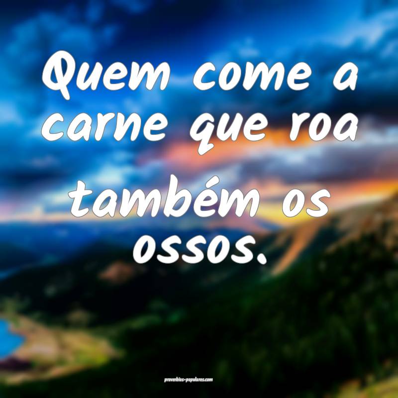 Quem come a carne que roa também os ossos. 
...