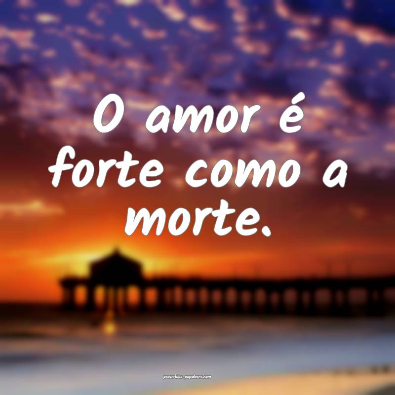 O amor é forte como a morte.
...