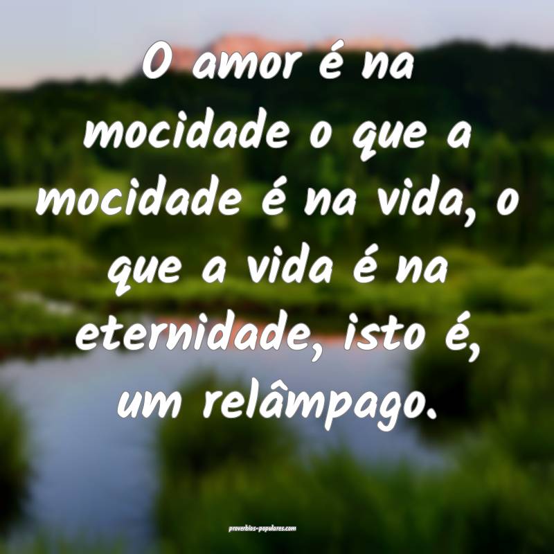 O amor é na mocidade o que a mocidade é na vida, o que a vida é na ...