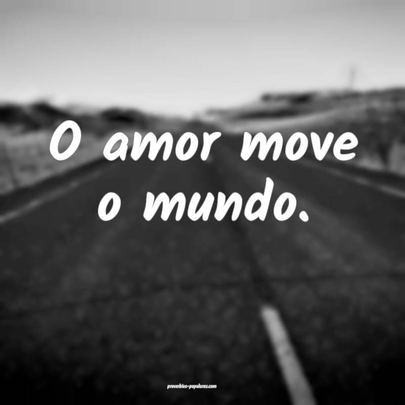 O amor move o mundo.
...