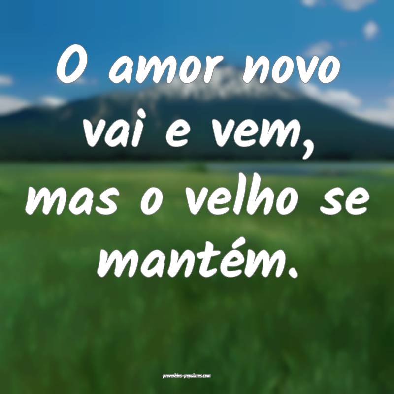 O amor novo vai e vem, mas o velho se mantém.
...