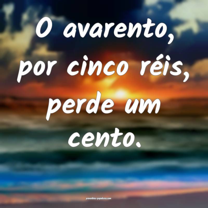 O avarento, por cinco réis, perde um cento.
...