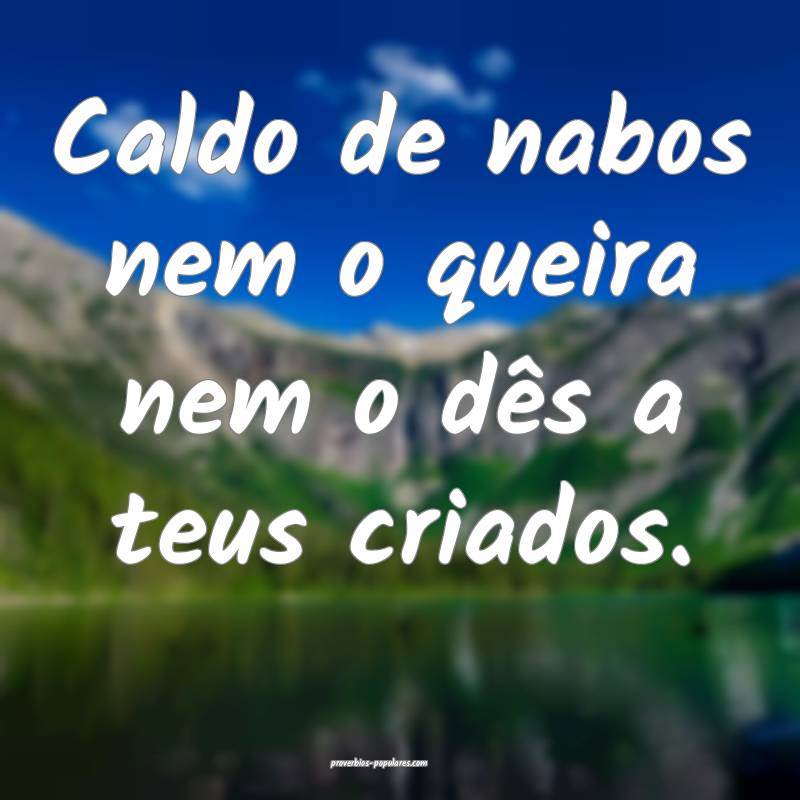 Caldo de nabos nem o queira nem o dês a teus criados.
...