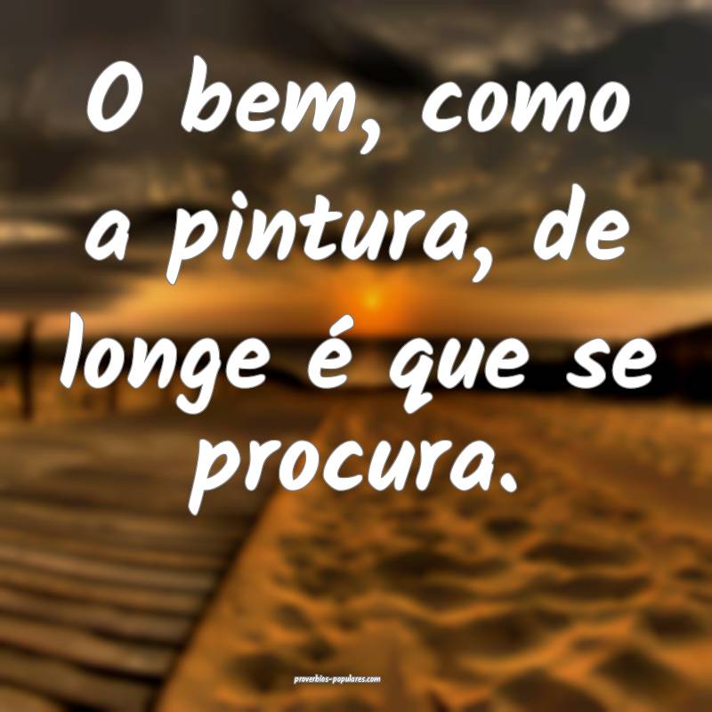 O bem, como a pintura, de longe é que se procura.
...