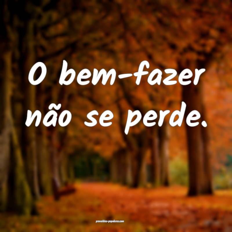 O bem-fazer não se perde.
...