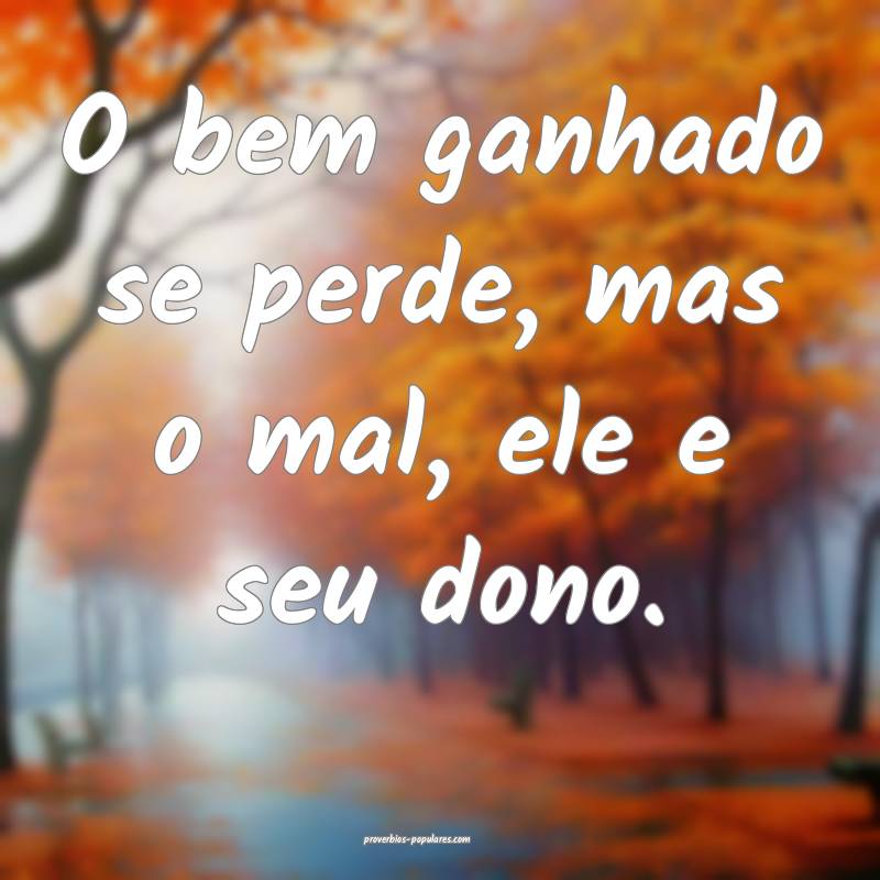 O bem ganhado se perde, mas o mal, ele e seu dono. ...
