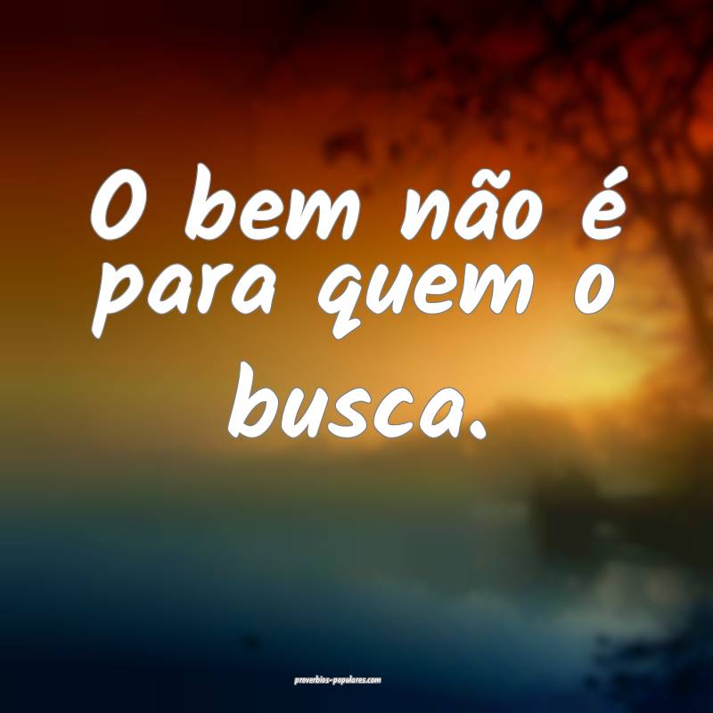 O bem não é para quem o busca.
...