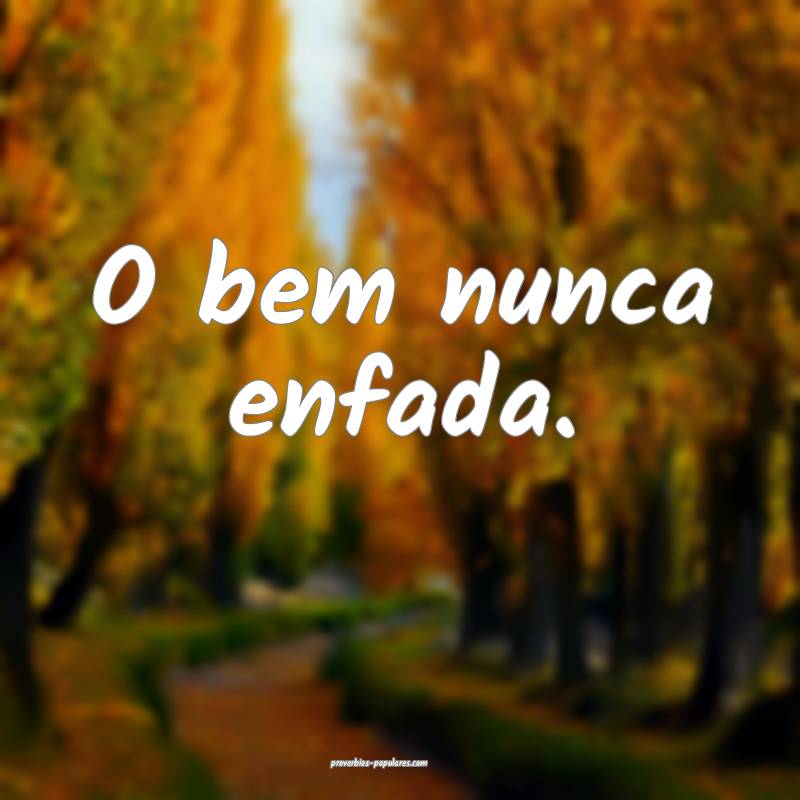 O bem nunca enfada.
...