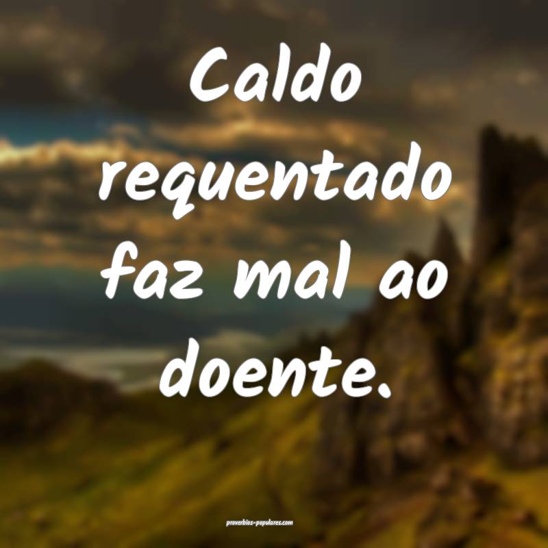 Caldo requentado faz mal ao doente. 
 ...
