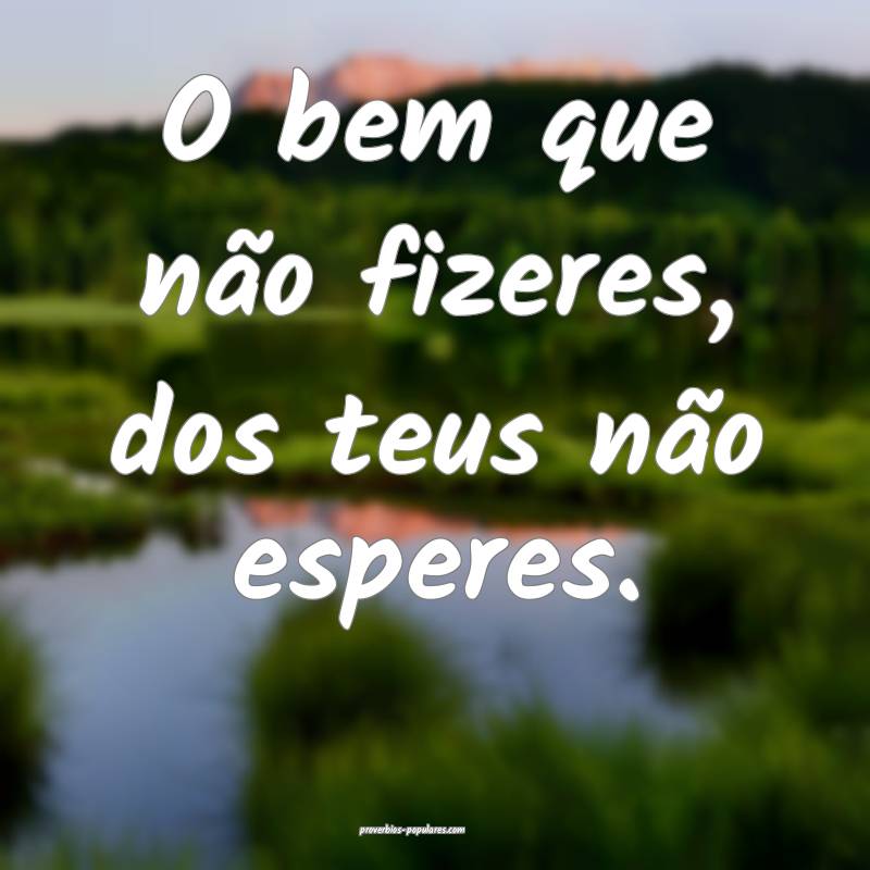 O bem que não fizeres, dos teus não esperes.
...