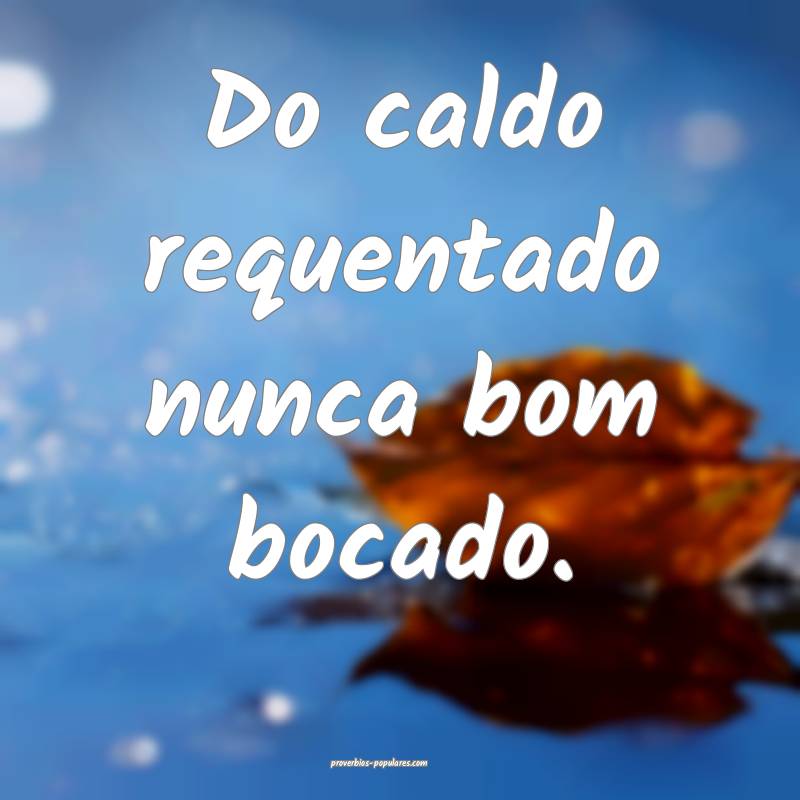 Do caldo requentado nunca bom bocado.
...