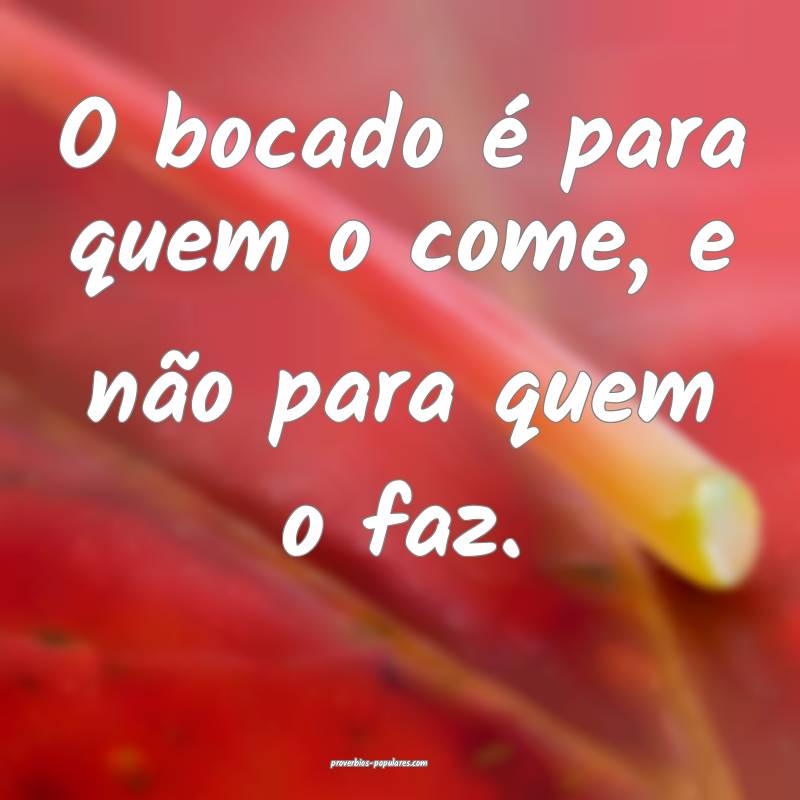 O bocado é para quem o come, e não para quem o faz.
...