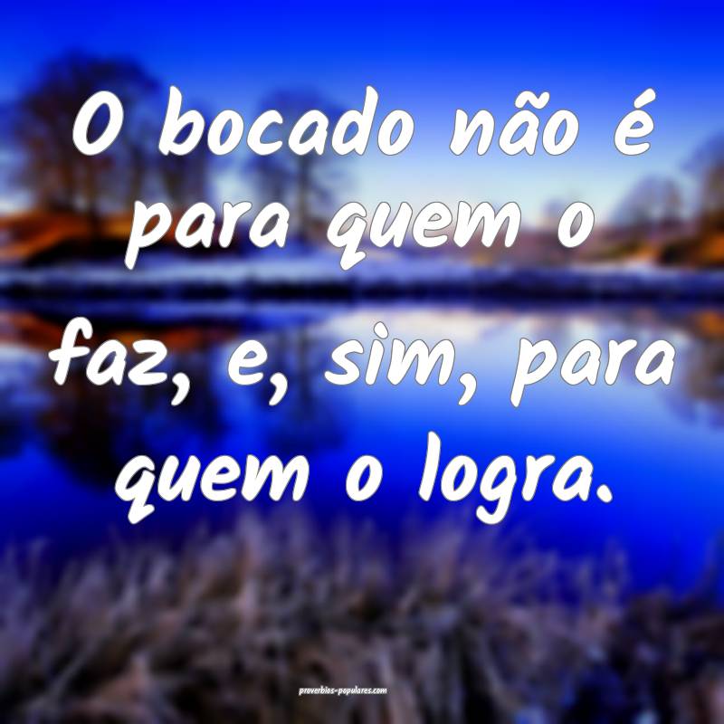 O bocado não é para quem o faz, e, sim, para quem o logra.
...