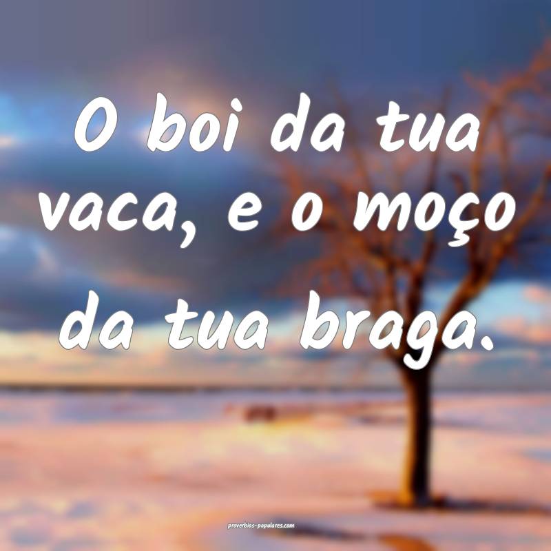 O boi da tua vaca, e o moço da tua braga.
 ...