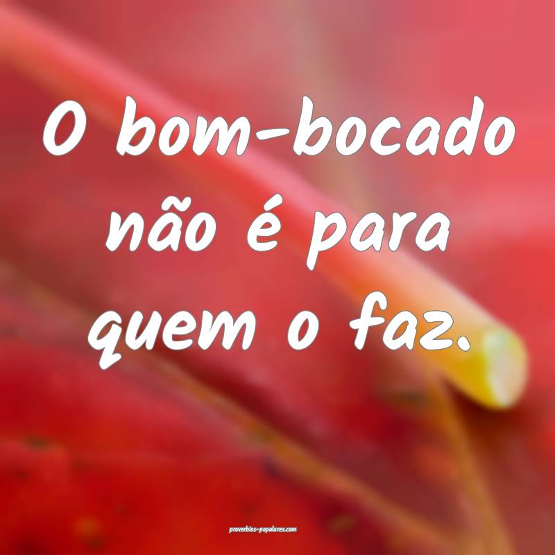O bom-bocado não é para quem o faz.
 ...
