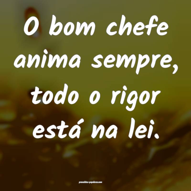 O bom chefe anima sempre, todo o rigor está na lei.
...