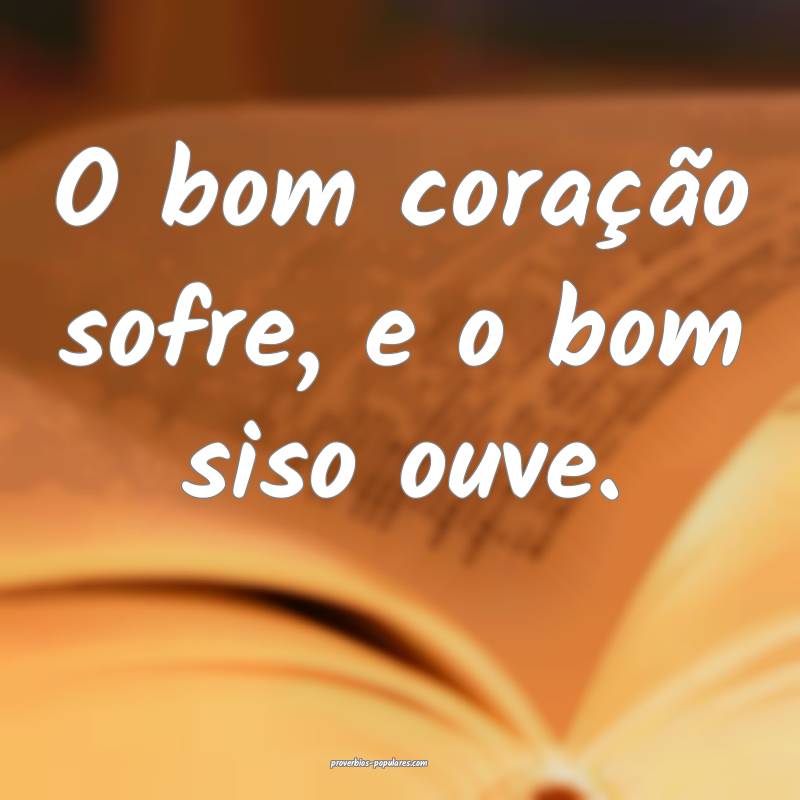 O bom coração sofre, e o bom siso ouve.
 ...