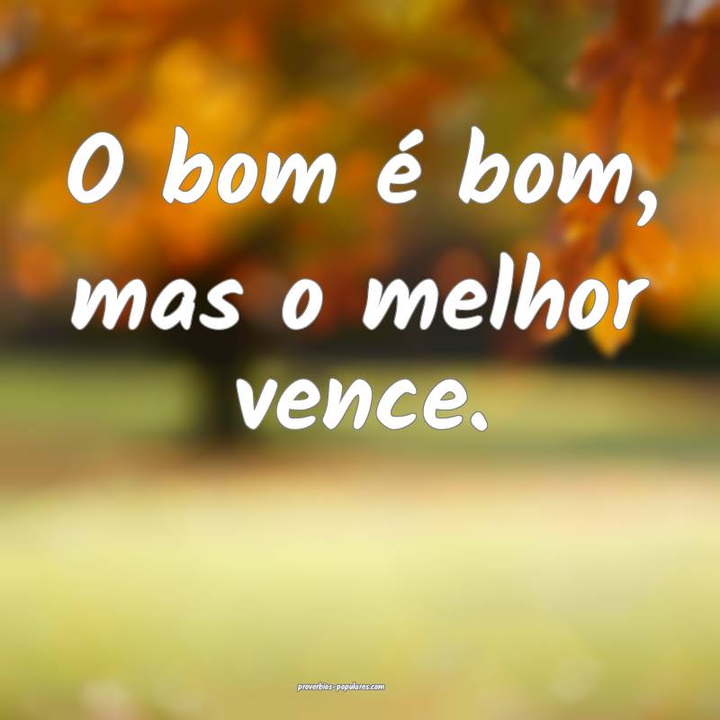 O bom é bom, mas o melhor vence.
 ...