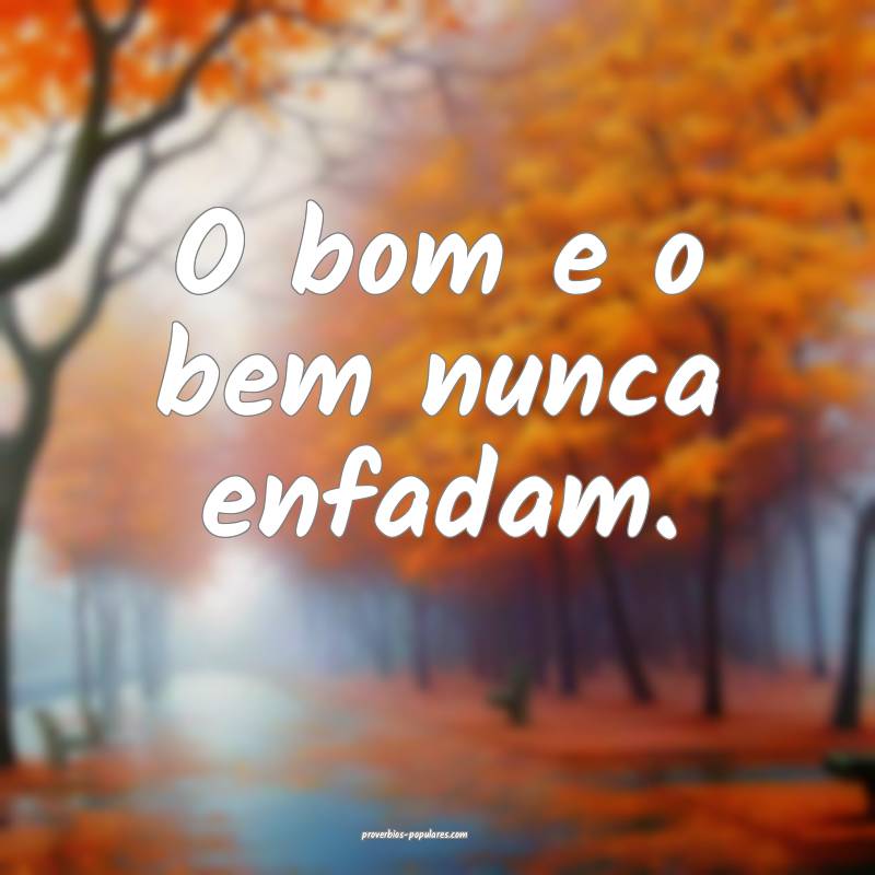O bom e o bem nunca enfadam.
 ...