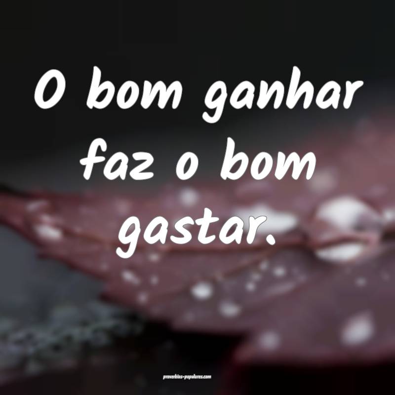 O bom ganhar faz o bom gastar.
...