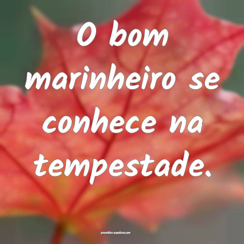 O bom marinheiro se conhece na tempestade.
...