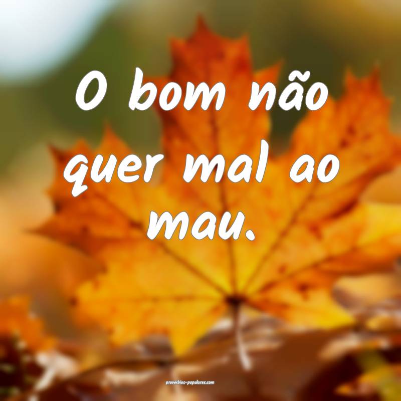 O bom não quer mal ao mau.
 ...