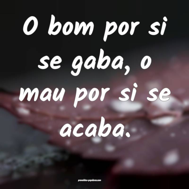 O bom por si se gaba, o mau por si se acaba.
...