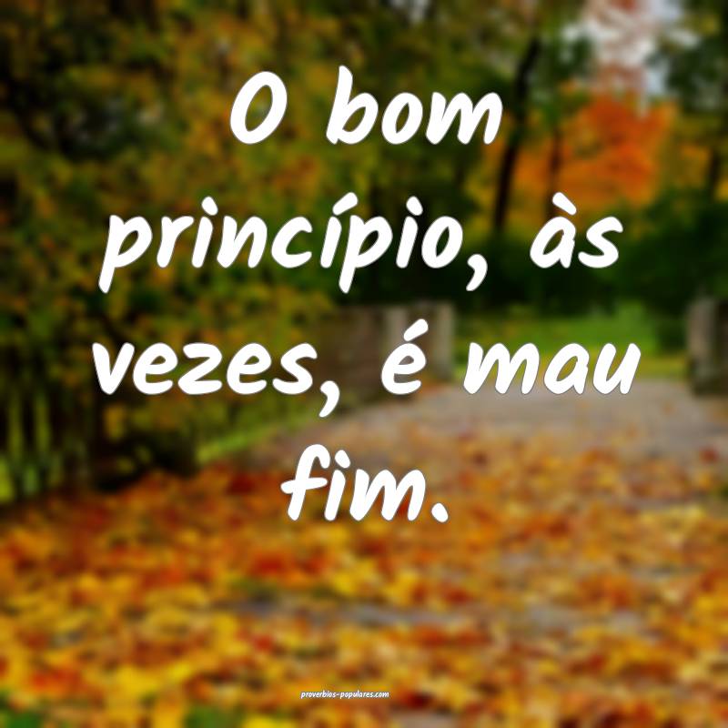 O bom princípio, às vezes, é mau fim.
...
