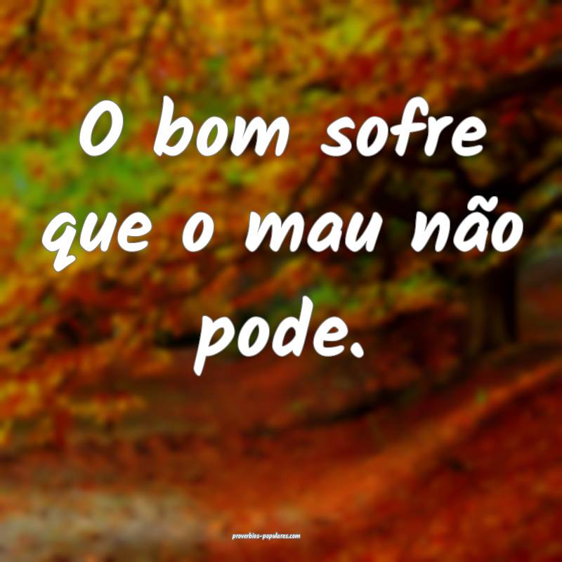 O bom sofre que o mau não pode.
 ...