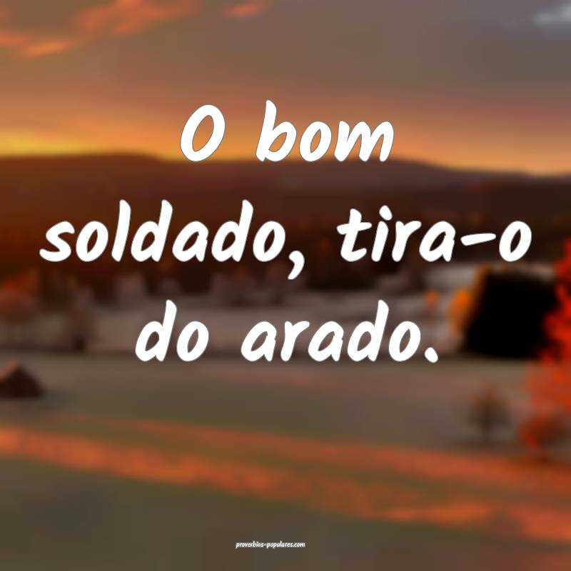 O bom soldado, tira-o do arado.
...