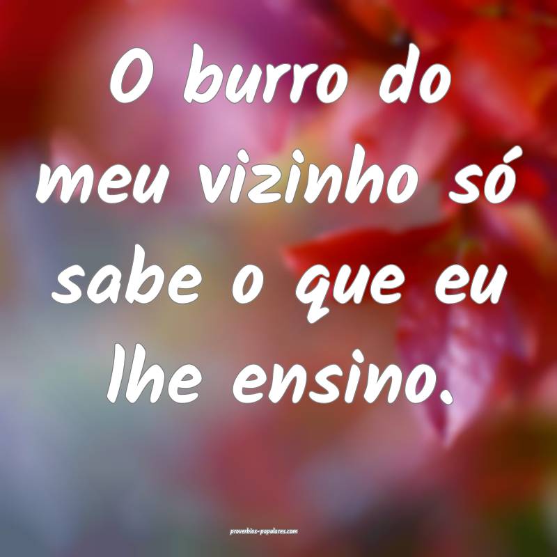 O burro do meu vizinho só sabe o que eu lhe ensino.
...